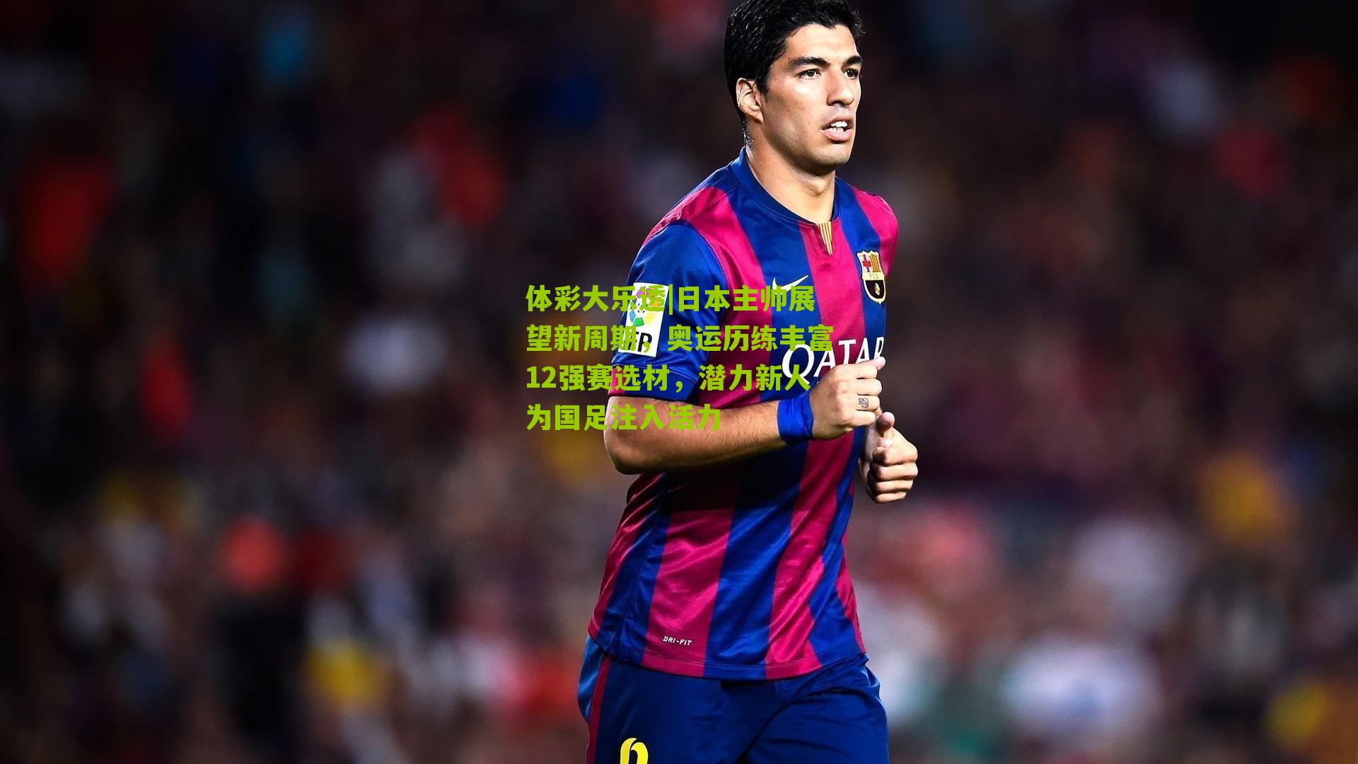 体彩大乐透|日本主帅展望新周期，奥运历练丰富12强赛选材，潜力新人为国足注入活力